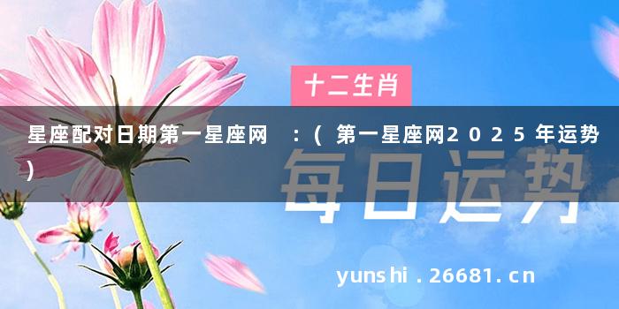 星座配对日期第一星座网 :(第一星座网2025年运势)